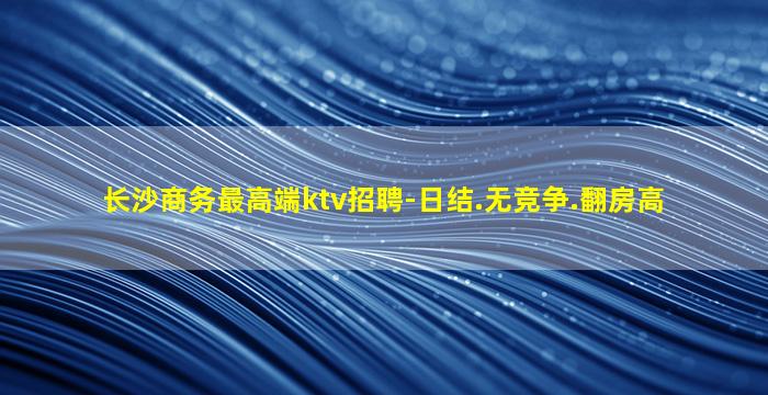 长沙商务最高端ktv招聘-日结.无竞争.翻房高